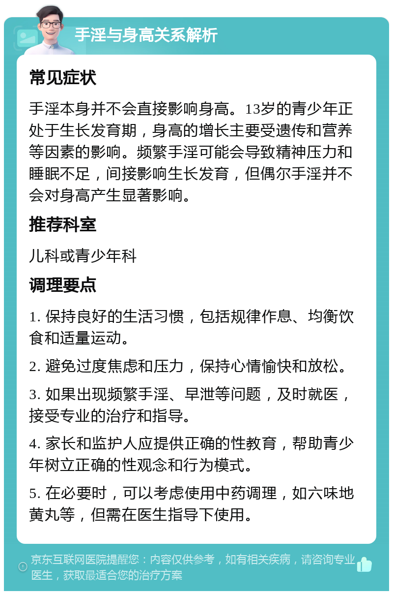 手淫与身高关系解析 常见症状 手淫本身并不会直接影响身高。13岁的青少年正处于生长发育期，身高的增长主要受遗传和营养等因素的影响。频繁手淫可能会导致精神压力和睡眠不足，间接影响生长发育，但偶尔手淫并不会对身高产生显著影响。 推荐科室 儿科或青少年科 调理要点 1. 保持良好的生活习惯，包括规律作息、均衡饮食和适量运动。 2. 避免过度焦虑和压力，保持心情愉快和放松。 3. 如果出现频繁手淫、早泄等问题，及时就医，接受专业的治疗和指导。 4. 家长和监护人应提供正确的性教育，帮助青少年树立正确的性观念和行为模式。 5. 在必要时，可以考虑使用中药调理，如六味地黄丸等，但需在医生指导下使用。