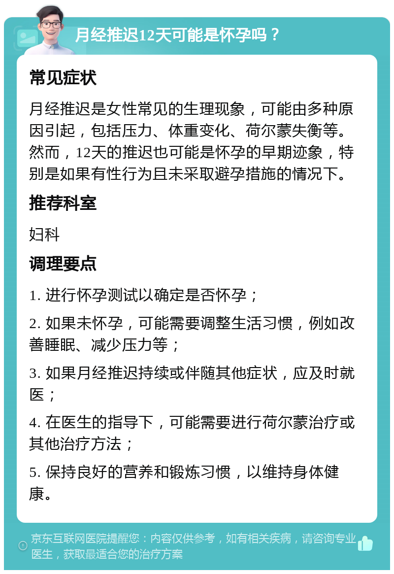 月经推迟12天可能是怀孕吗？ 常见症状 月经推迟是女性常见的生理现象，可能由多种原因引起，包括压力、体重变化、荷尔蒙失衡等。然而，12天的推迟也可能是怀孕的早期迹象，特别是如果有性行为且未采取避孕措施的情况下。 推荐科室 妇科 调理要点 1. 进行怀孕测试以确定是否怀孕； 2. 如果未怀孕，可能需要调整生活习惯，例如改善睡眠、减少压力等； 3. 如果月经推迟持续或伴随其他症状，应及时就医； 4. 在医生的指导下，可能需要进行荷尔蒙治疗或其他治疗方法； 5. 保持良好的营养和锻炼习惯，以维持身体健康。