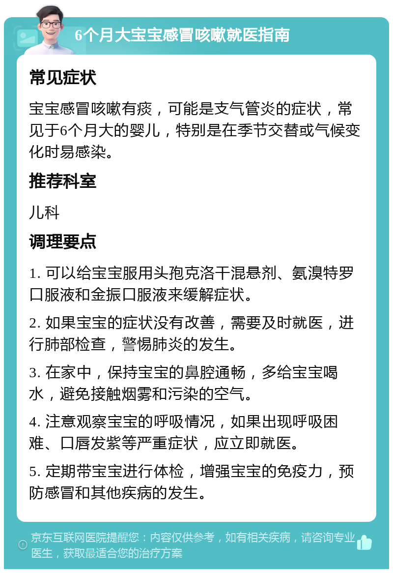 6个月大宝宝感冒咳嗽就医指南 常见症状 宝宝感冒咳嗽有痰，可能是支气管炎的症状，常见于6个月大的婴儿，特别是在季节交替或气候变化时易感染。 推荐科室 儿科 调理要点 1. 可以给宝宝服用头孢克洛干混悬剂、氨溴特罗口服液和金振口服液来缓解症状。 2. 如果宝宝的症状没有改善，需要及时就医，进行肺部检查，警惕肺炎的发生。 3. 在家中，保持宝宝的鼻腔通畅，多给宝宝喝水，避免接触烟雾和污染的空气。 4. 注意观察宝宝的呼吸情况，如果出现呼吸困难、口唇发紫等严重症状，应立即就医。 5. 定期带宝宝进行体检，增强宝宝的免疫力，预防感冒和其他疾病的发生。