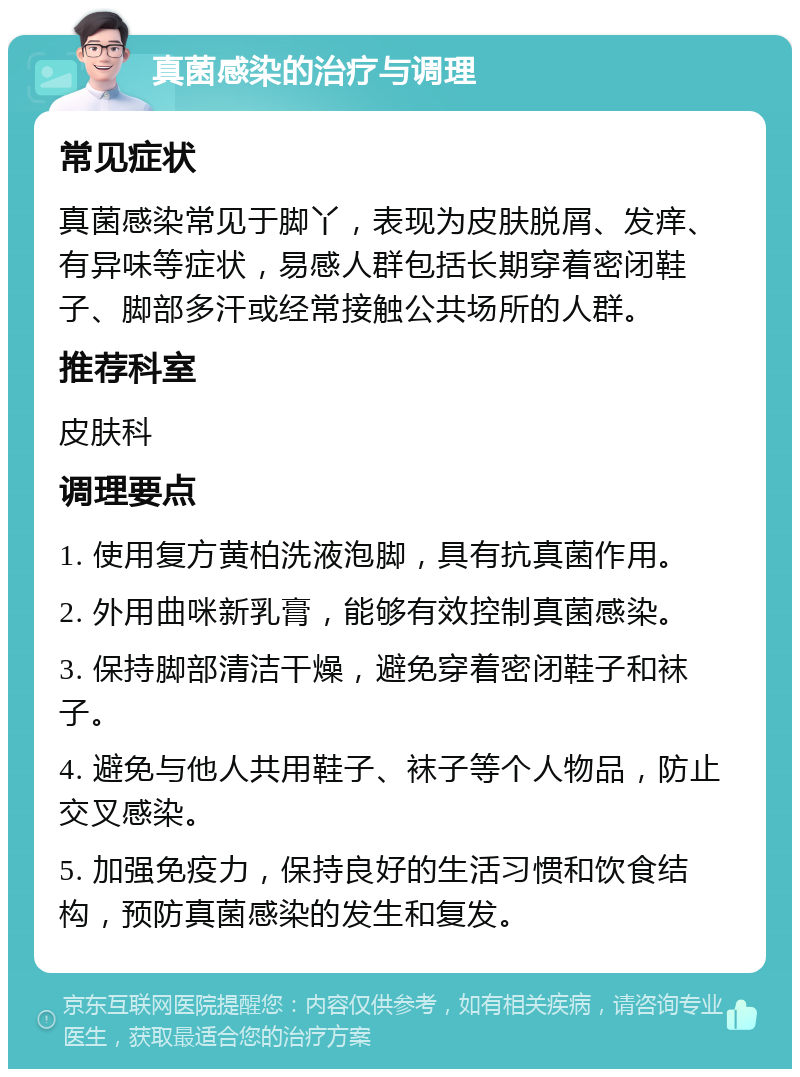 真菌感染的治疗与调理 常见症状 真菌感染常见于脚丫，表现为皮肤脱屑、发痒、有异味等症状，易感人群包括长期穿着密闭鞋子、脚部多汗或经常接触公共场所的人群。 推荐科室 皮肤科 调理要点 1. 使用复方黄柏洗液泡脚，具有抗真菌作用。 2. 外用曲咪新乳膏，能够有效控制真菌感染。 3. 保持脚部清洁干燥，避免穿着密闭鞋子和袜子。 4. 避免与他人共用鞋子、袜子等个人物品，防止交叉感染。 5. 加强免疫力，保持良好的生活习惯和饮食结构，预防真菌感染的发生和复发。