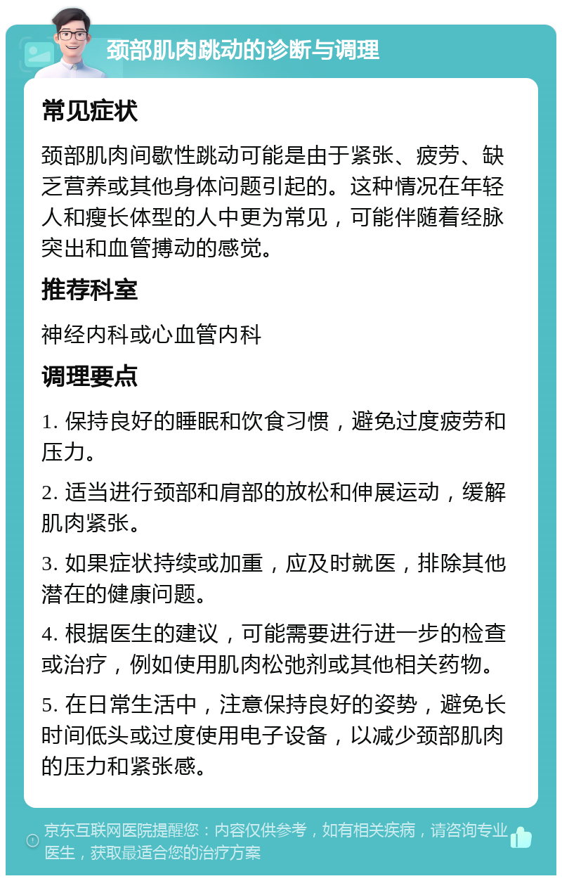 颈部肌肉跳动的诊断与调理 常见症状 颈部肌肉间歇性跳动可能是由于紧张、疲劳、缺乏营养或其他身体问题引起的。这种情况在年轻人和瘦长体型的人中更为常见，可能伴随着经脉突出和血管搏动的感觉。 推荐科室 神经内科或心血管内科 调理要点 1. 保持良好的睡眠和饮食习惯，避免过度疲劳和压力。 2. 适当进行颈部和肩部的放松和伸展运动，缓解肌肉紧张。 3. 如果症状持续或加重，应及时就医，排除其他潜在的健康问题。 4. 根据医生的建议，可能需要进行进一步的检查或治疗，例如使用肌肉松弛剂或其他相关药物。 5. 在日常生活中，注意保持良好的姿势，避免长时间低头或过度使用电子设备，以减少颈部肌肉的压力和紧张感。