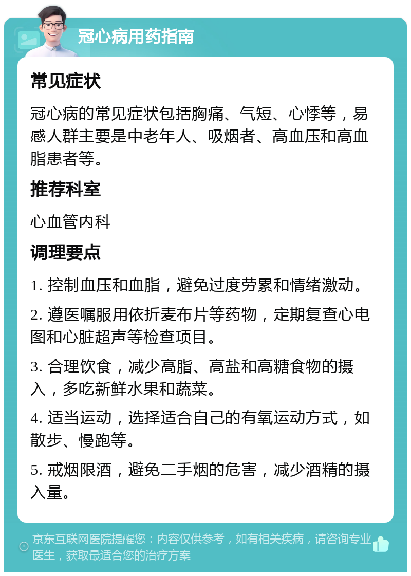 冠心病用药指南 常见症状 冠心病的常见症状包括胸痛、气短、心悸等，易感人群主要是中老年人、吸烟者、高血压和高血脂患者等。 推荐科室 心血管内科 调理要点 1. 控制血压和血脂，避免过度劳累和情绪激动。 2. 遵医嘱服用依折麦布片等药物，定期复查心电图和心脏超声等检查项目。 3. 合理饮食，减少高脂、高盐和高糖食物的摄入，多吃新鲜水果和蔬菜。 4. 适当运动，选择适合自己的有氧运动方式，如散步、慢跑等。 5. 戒烟限酒，避免二手烟的危害，减少酒精的摄入量。