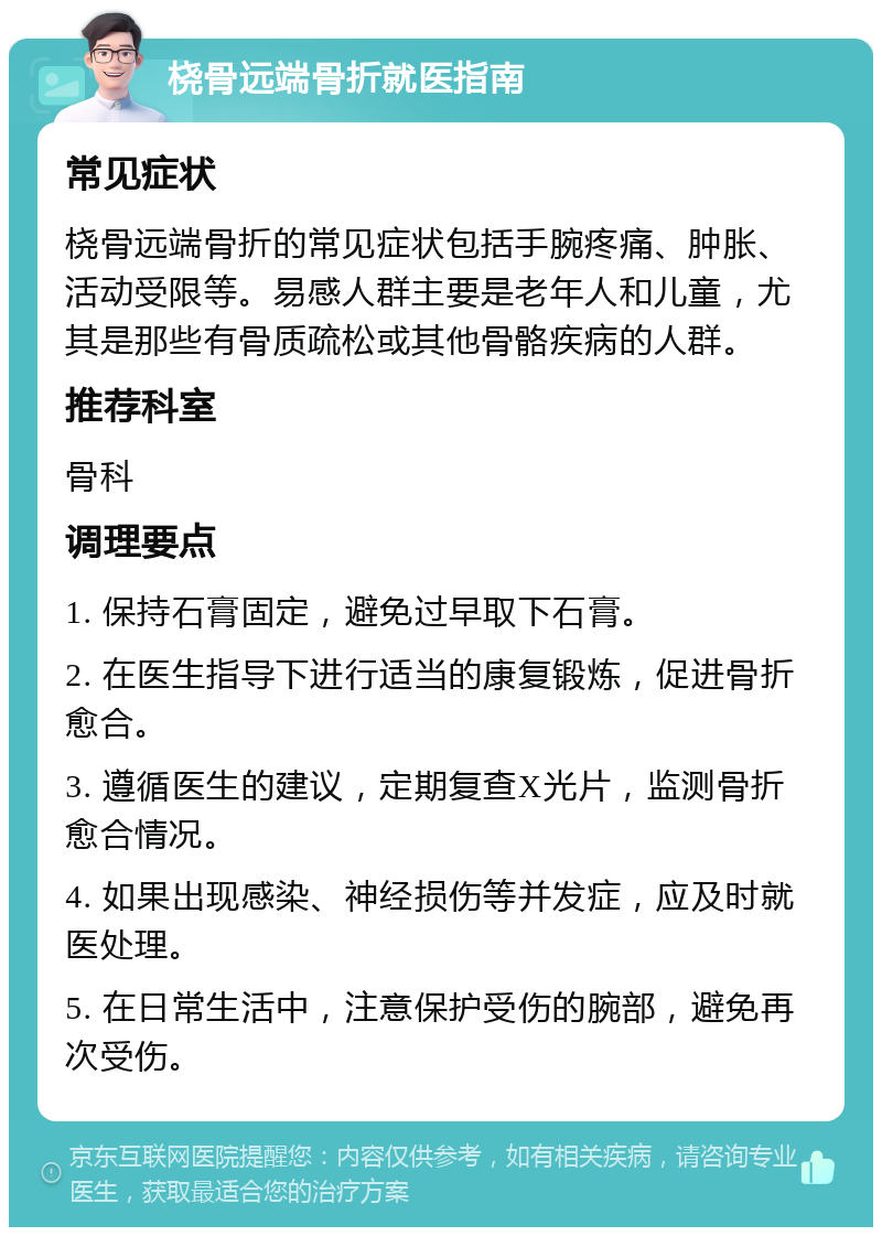 桡骨远端骨折就医指南 常见症状 桡骨远端骨折的常见症状包括手腕疼痛、肿胀、活动受限等。易感人群主要是老年人和儿童，尤其是那些有骨质疏松或其他骨骼疾病的人群。 推荐科室 骨科 调理要点 1. 保持石膏固定，避免过早取下石膏。 2. 在医生指导下进行适当的康复锻炼，促进骨折愈合。 3. 遵循医生的建议，定期复查X光片，监测骨折愈合情况。 4. 如果出现感染、神经损伤等并发症，应及时就医处理。 5. 在日常生活中，注意保护受伤的腕部，避免再次受伤。