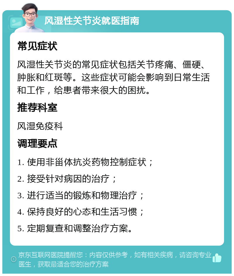 风湿性关节炎就医指南 常见症状 风湿性关节炎的常见症状包括关节疼痛、僵硬、肿胀和红斑等。这些症状可能会影响到日常生活和工作，给患者带来很大的困扰。 推荐科室 风湿免疫科 调理要点 1. 使用非甾体抗炎药物控制症状； 2. 接受针对病因的治疗； 3. 进行适当的锻炼和物理治疗； 4. 保持良好的心态和生活习惯； 5. 定期复查和调整治疗方案。