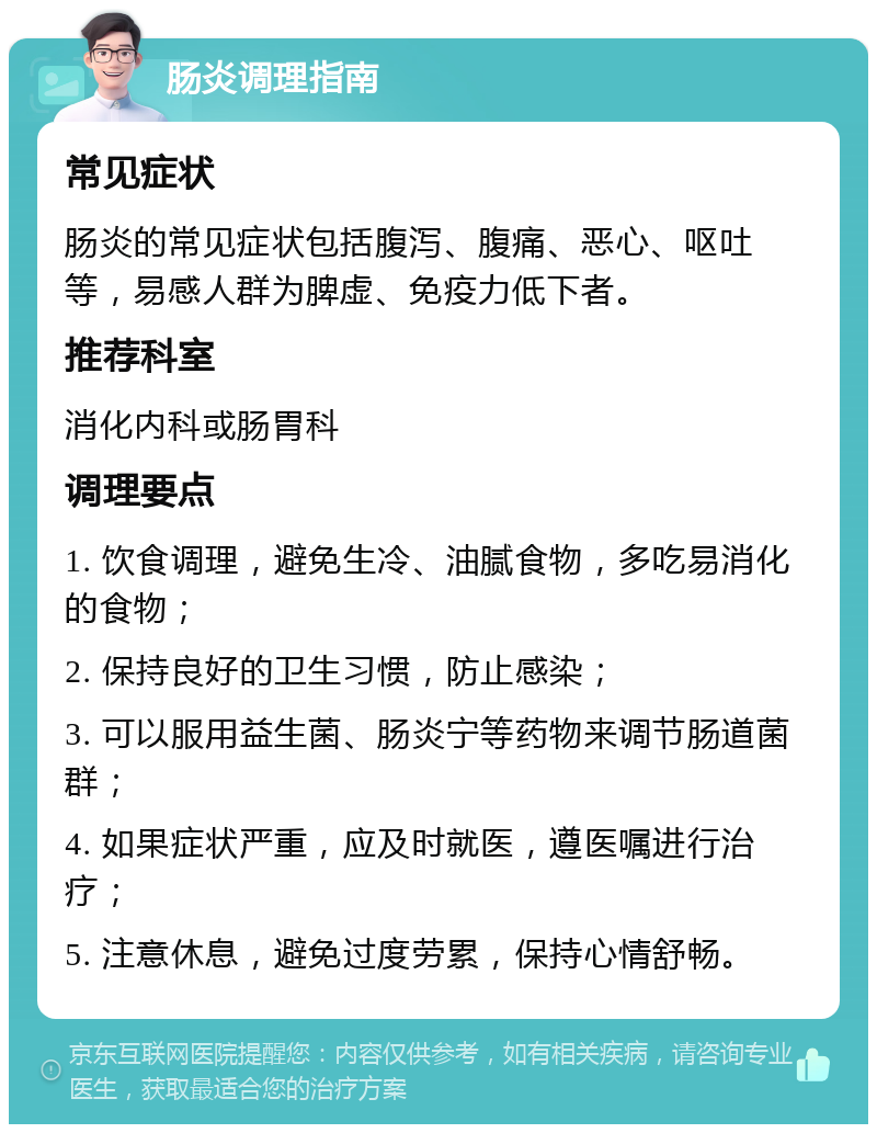 肠炎调理指南 常见症状 肠炎的常见症状包括腹泻、腹痛、恶心、呕吐等，易感人群为脾虚、免疫力低下者。 推荐科室 消化内科或肠胃科 调理要点 1. 饮食调理，避免生冷、油腻食物，多吃易消化的食物； 2. 保持良好的卫生习惯，防止感染； 3. 可以服用益生菌、肠炎宁等药物来调节肠道菌群； 4. 如果症状严重，应及时就医，遵医嘱进行治疗； 5. 注意休息，避免过度劳累，保持心情舒畅。