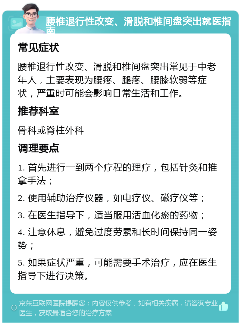 腰椎退行性改变、滑脱和椎间盘突出就医指南 常见症状 腰椎退行性改变、滑脱和椎间盘突出常见于中老年人，主要表现为腰疼、腿疼、腰膝软弱等症状，严重时可能会影响日常生活和工作。 推荐科室 骨科或脊柱外科 调理要点 1. 首先进行一到两个疗程的理疗，包括针灸和推拿手法； 2. 使用辅助治疗仪器，如电疗仪、磁疗仪等； 3. 在医生指导下，适当服用活血化瘀的药物； 4. 注意休息，避免过度劳累和长时间保持同一姿势； 5. 如果症状严重，可能需要手术治疗，应在医生指导下进行决策。