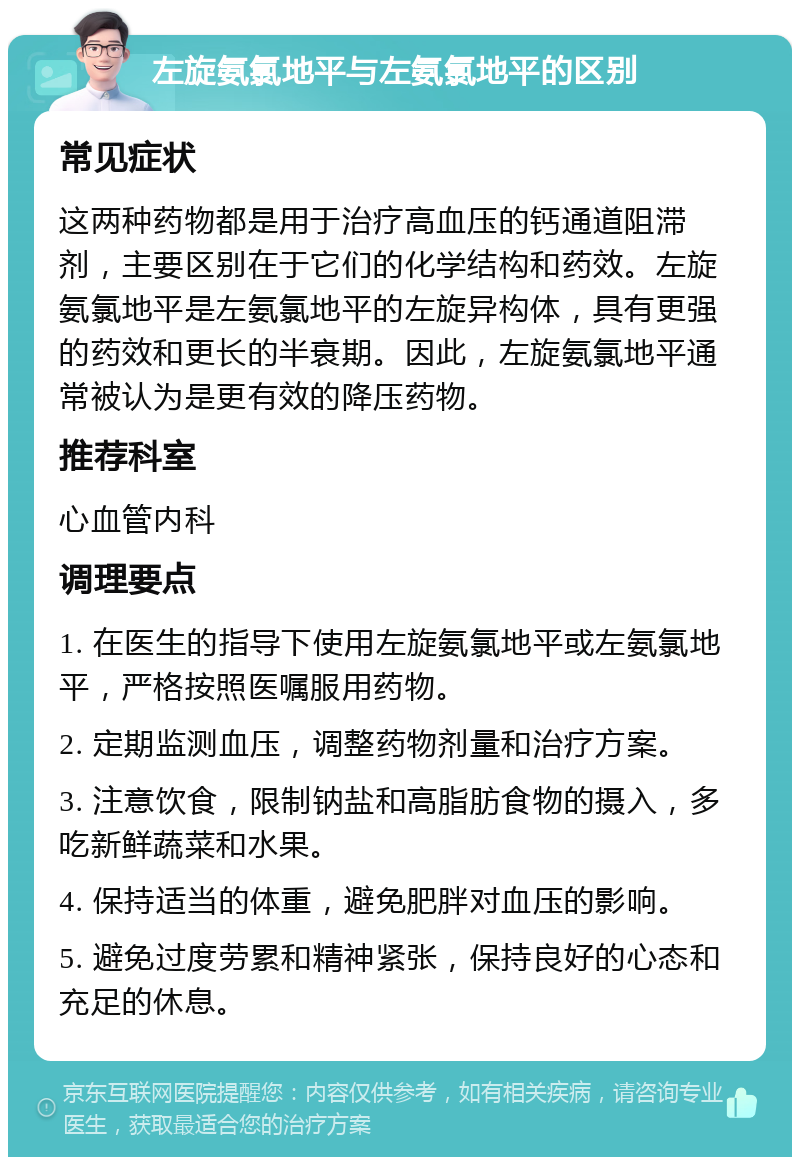 左旋氨氯地平与左氨氯地平的区别 常见症状 这两种药物都是用于治疗高血压的钙通道阻滞剂，主要区别在于它们的化学结构和药效。左旋氨氯地平是左氨氯地平的左旋异构体，具有更强的药效和更长的半衰期。因此，左旋氨氯地平通常被认为是更有效的降压药物。 推荐科室 心血管内科 调理要点 1. 在医生的指导下使用左旋氨氯地平或左氨氯地平，严格按照医嘱服用药物。 2. 定期监测血压，调整药物剂量和治疗方案。 3. 注意饮食，限制钠盐和高脂肪食物的摄入，多吃新鲜蔬菜和水果。 4. 保持适当的体重，避免肥胖对血压的影响。 5. 避免过度劳累和精神紧张，保持良好的心态和充足的休息。