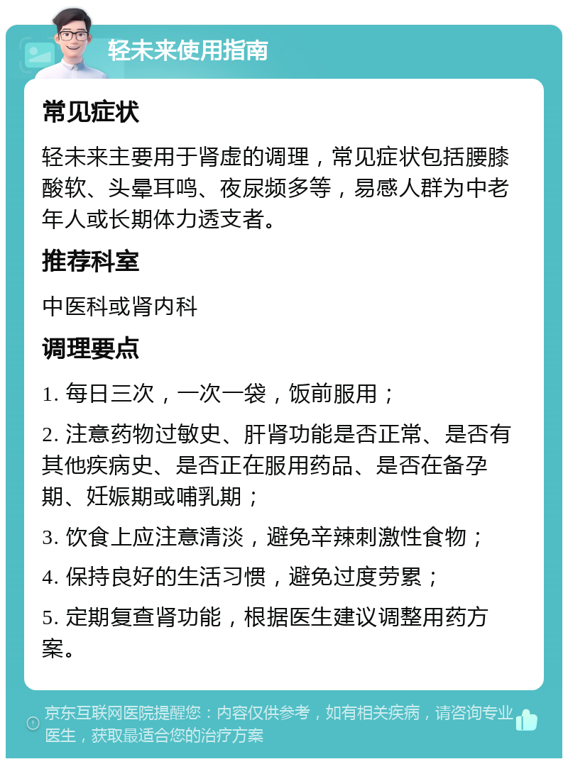 轻未来使用指南 常见症状 轻未来主要用于肾虚的调理，常见症状包括腰膝酸软、头晕耳鸣、夜尿频多等，易感人群为中老年人或长期体力透支者。 推荐科室 中医科或肾内科 调理要点 1. 每日三次，一次一袋，饭前服用； 2. 注意药物过敏史、肝肾功能是否正常、是否有其他疾病史、是否正在服用药品、是否在备孕期、妊娠期或哺乳期； 3. 饮食上应注意清淡，避免辛辣刺激性食物； 4. 保持良好的生活习惯，避免过度劳累； 5. 定期复查肾功能，根据医生建议调整用药方案。