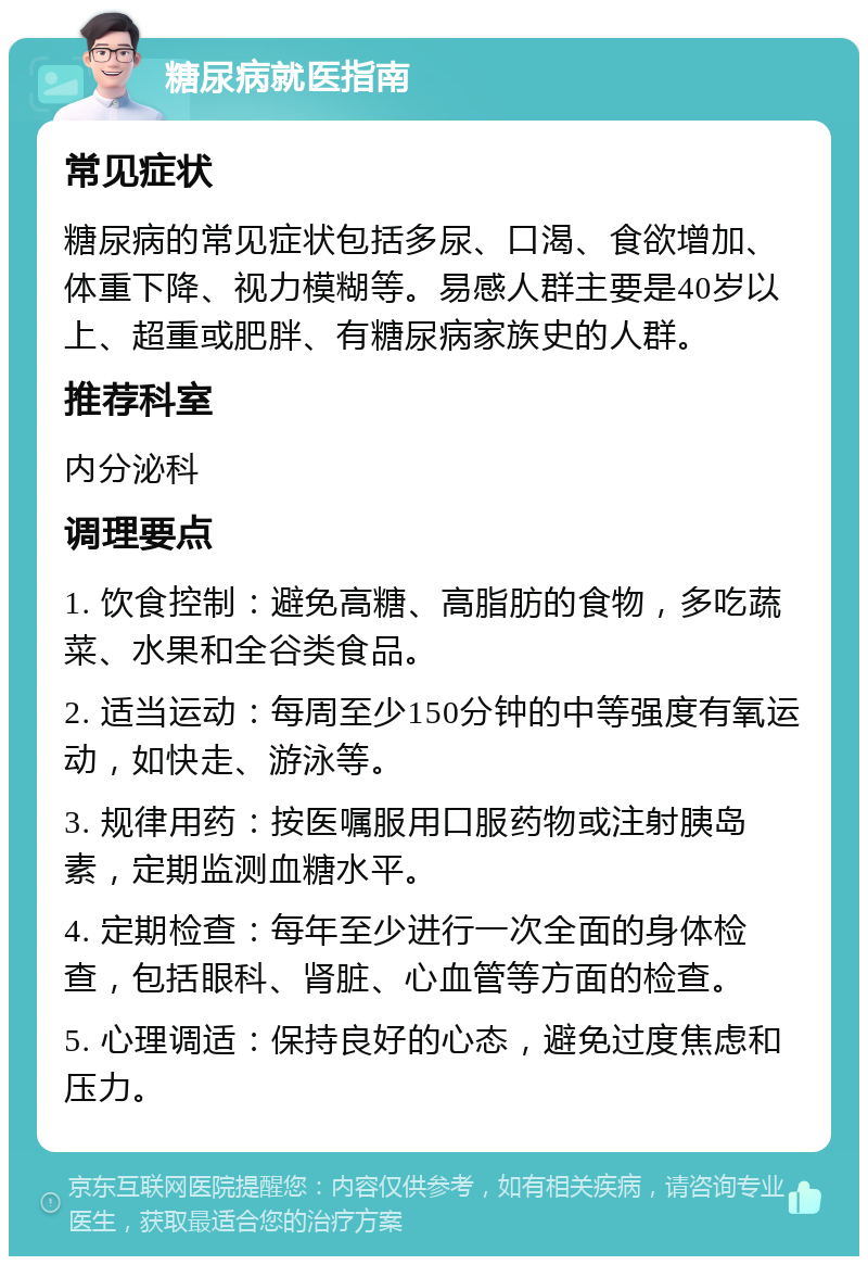 糖尿病就医指南 常见症状 糖尿病的常见症状包括多尿、口渴、食欲增加、体重下降、视力模糊等。易感人群主要是40岁以上、超重或肥胖、有糖尿病家族史的人群。 推荐科室 内分泌科 调理要点 1. 饮食控制：避免高糖、高脂肪的食物，多吃蔬菜、水果和全谷类食品。 2. 适当运动：每周至少150分钟的中等强度有氧运动，如快走、游泳等。 3. 规律用药：按医嘱服用口服药物或注射胰岛素，定期监测血糖水平。 4. 定期检查：每年至少进行一次全面的身体检查，包括眼科、肾脏、心血管等方面的检查。 5. 心理调适：保持良好的心态，避免过度焦虑和压力。