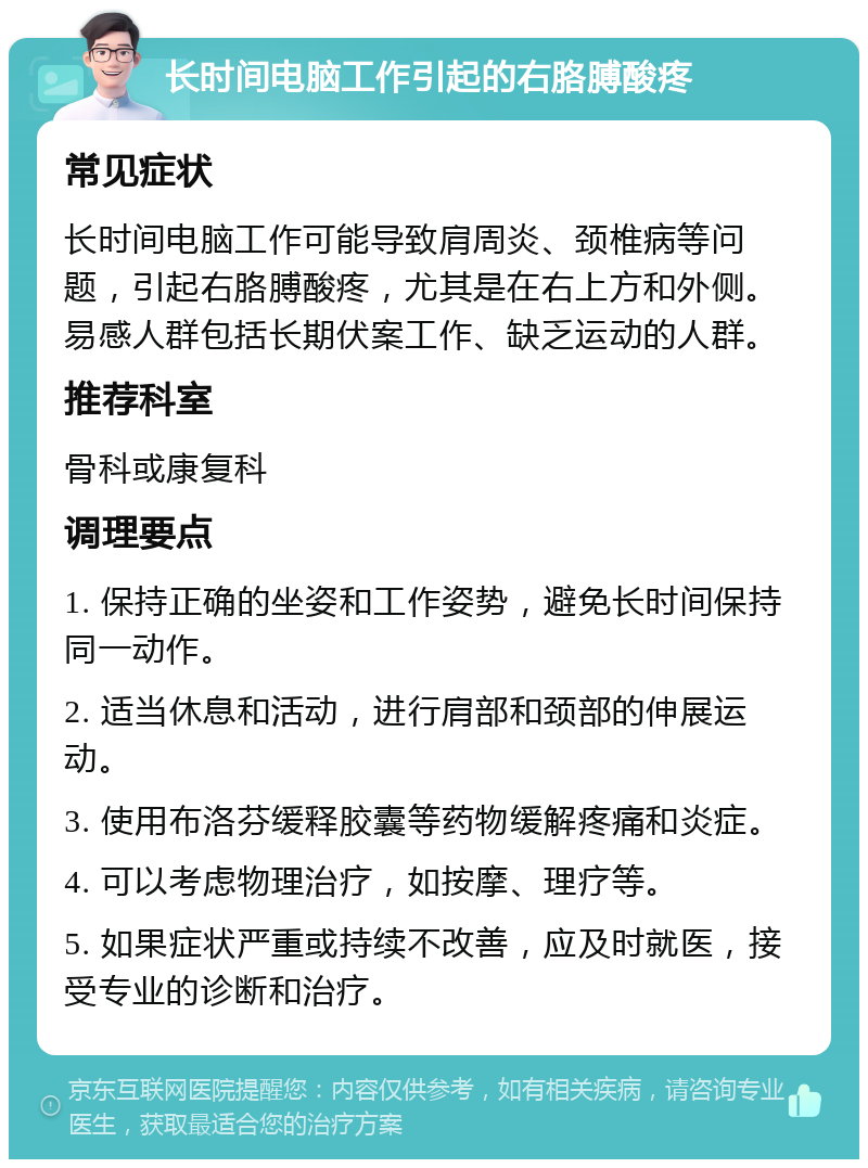 长时间电脑工作引起的右胳膊酸疼 常见症状 长时间电脑工作可能导致肩周炎、颈椎病等问题，引起右胳膊酸疼，尤其是在右上方和外侧。易感人群包括长期伏案工作、缺乏运动的人群。 推荐科室 骨科或康复科 调理要点 1. 保持正确的坐姿和工作姿势，避免长时间保持同一动作。 2. 适当休息和活动，进行肩部和颈部的伸展运动。 3. 使用布洛芬缓释胶囊等药物缓解疼痛和炎症。 4. 可以考虑物理治疗，如按摩、理疗等。 5. 如果症状严重或持续不改善，应及时就医，接受专业的诊断和治疗。