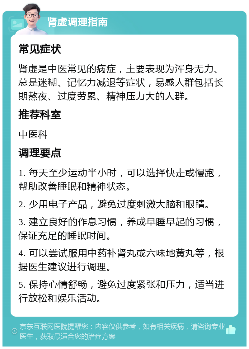 肾虚调理指南 常见症状 肾虚是中医常见的病症，主要表现为浑身无力、总是迷糊、记忆力减退等症状，易感人群包括长期熬夜、过度劳累、精神压力大的人群。 推荐科室 中医科 调理要点 1. 每天至少运动半小时，可以选择快走或慢跑，帮助改善睡眠和精神状态。 2. 少用电子产品，避免过度刺激大脑和眼睛。 3. 建立良好的作息习惯，养成早睡早起的习惯，保证充足的睡眠时间。 4. 可以尝试服用中药补肾丸或六味地黄丸等，根据医生建议进行调理。 5. 保持心情舒畅，避免过度紧张和压力，适当进行放松和娱乐活动。