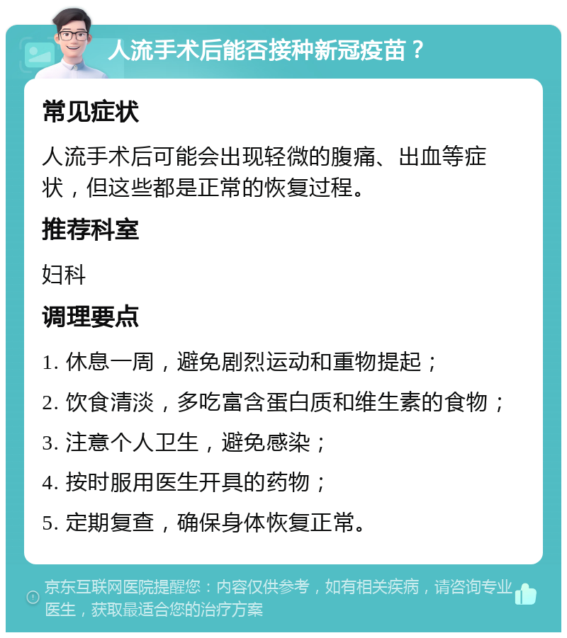 人流手术后能否接种新冠疫苗？ 常见症状 人流手术后可能会出现轻微的腹痛、出血等症状，但这些都是正常的恢复过程。 推荐科室 妇科 调理要点 1. 休息一周，避免剧烈运动和重物提起； 2. 饮食清淡，多吃富含蛋白质和维生素的食物； 3. 注意个人卫生，避免感染； 4. 按时服用医生开具的药物； 5. 定期复查，确保身体恢复正常。