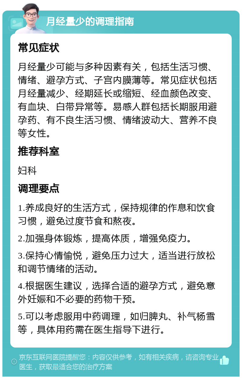 月经量少的调理指南 常见症状 月经量少可能与多种因素有关，包括生活习惯、情绪、避孕方式、子宫内膜薄等。常见症状包括月经量减少、经期延长或缩短、经血颜色改变、有血块、白带异常等。易感人群包括长期服用避孕药、有不良生活习惯、情绪波动大、营养不良等女性。 推荐科室 妇科 调理要点 1.养成良好的生活方式，保持规律的作息和饮食习惯，避免过度节食和熬夜。 2.加强身体锻炼，提高体质，增强免疫力。 3.保持心情愉悦，避免压力过大，适当进行放松和调节情绪的活动。 4.根据医生建议，选择合适的避孕方式，避免意外妊娠和不必要的药物干预。 5.可以考虑服用中药调理，如归脾丸、补气杨雪等，具体用药需在医生指导下进行。