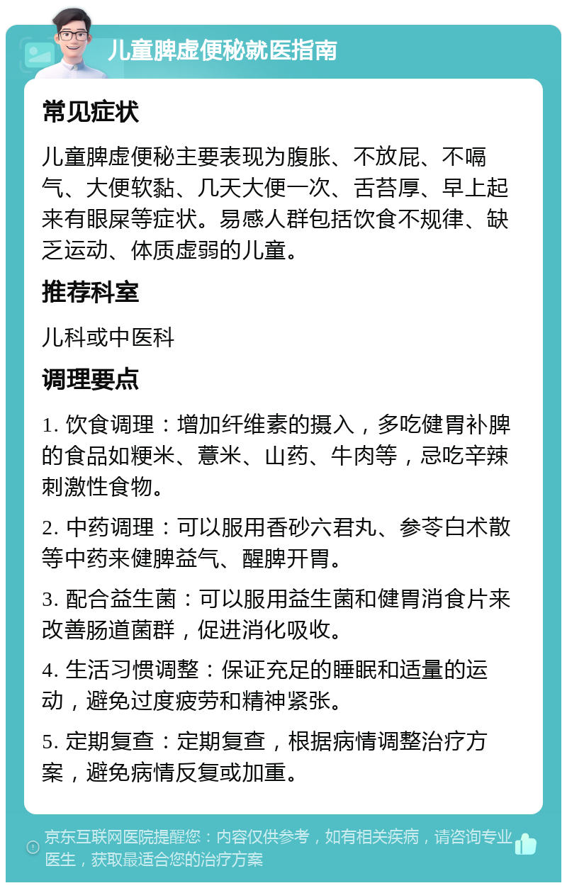 儿童脾虚便秘就医指南 常见症状 儿童脾虚便秘主要表现为腹胀、不放屁、不嗝气、大便软黏、几天大便一次、舌苔厚、早上起来有眼屎等症状。易感人群包括饮食不规律、缺乏运动、体质虚弱的儿童。 推荐科室 儿科或中医科 调理要点 1. 饮食调理：增加纤维素的摄入，多吃健胃补脾的食品如粳米、薏米、山药、牛肉等，忌吃辛辣刺激性食物。 2. 中药调理：可以服用香砂六君丸、参苓白术散等中药来健脾益气、醒脾开胃。 3. 配合益生菌：可以服用益生菌和健胃消食片来改善肠道菌群，促进消化吸收。 4. 生活习惯调整：保证充足的睡眠和适量的运动，避免过度疲劳和精神紧张。 5. 定期复查：定期复查，根据病情调整治疗方案，避免病情反复或加重。