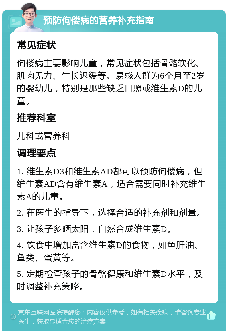 预防佝偻病的营养补充指南 常见症状 佝偻病主要影响儿童，常见症状包括骨骼软化、肌肉无力、生长迟缓等。易感人群为6个月至2岁的婴幼儿，特别是那些缺乏日照或维生素D的儿童。 推荐科室 儿科或营养科 调理要点 1. 维生素D3和维生素AD都可以预防佝偻病，但维生素AD含有维生素A，适合需要同时补充维生素A的儿童。 2. 在医生的指导下，选择合适的补充剂和剂量。 3. 让孩子多晒太阳，自然合成维生素D。 4. 饮食中增加富含维生素D的食物，如鱼肝油、鱼类、蛋黄等。 5. 定期检查孩子的骨骼健康和维生素D水平，及时调整补充策略。