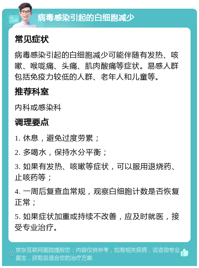 病毒感染引起的白细胞减少 常见症状 病毒感染引起的白细胞减少可能伴随有发热、咳嗽、喉咙痛、头痛、肌肉酸痛等症状。易感人群包括免疫力较低的人群、老年人和儿童等。 推荐科室 内科或感染科 调理要点 1. 休息，避免过度劳累； 2. 多喝水，保持水分平衡； 3. 如果有发热、咳嗽等症状，可以服用退烧药、止咳药等； 4. 一周后复查血常规，观察白细胞计数是否恢复正常； 5. 如果症状加重或持续不改善，应及时就医，接受专业治疗。