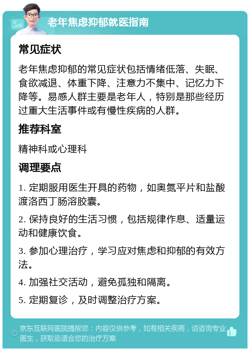 老年焦虑抑郁就医指南 常见症状 老年焦虑抑郁的常见症状包括情绪低落、失眠、食欲减退、体重下降、注意力不集中、记忆力下降等。易感人群主要是老年人，特别是那些经历过重大生活事件或有慢性疾病的人群。 推荐科室 精神科或心理科 调理要点 1. 定期服用医生开具的药物，如奥氮平片和盐酸渡洛西丁肠溶胶囊。 2. 保持良好的生活习惯，包括规律作息、适量运动和健康饮食。 3. 参加心理治疗，学习应对焦虑和抑郁的有效方法。 4. 加强社交活动，避免孤独和隔离。 5. 定期复诊，及时调整治疗方案。