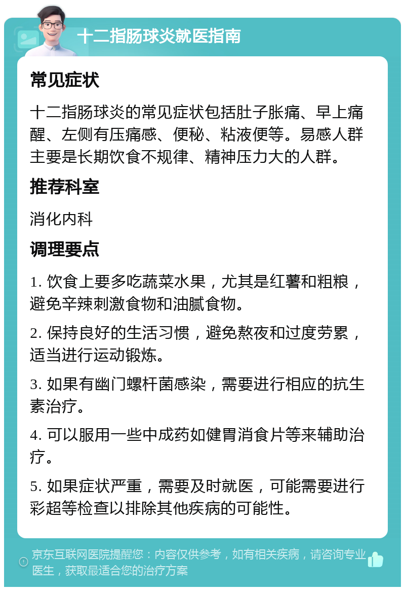 十二指肠球炎就医指南 常见症状 十二指肠球炎的常见症状包括肚子胀痛、早上痛醒、左侧有压痛感、便秘、粘液便等。易感人群主要是长期饮食不规律、精神压力大的人群。 推荐科室 消化内科 调理要点 1. 饮食上要多吃蔬菜水果，尤其是红薯和粗粮，避免辛辣刺激食物和油腻食物。 2. 保持良好的生活习惯，避免熬夜和过度劳累，适当进行运动锻炼。 3. 如果有幽门螺杆菌感染，需要进行相应的抗生素治疗。 4. 可以服用一些中成药如健胃消食片等来辅助治疗。 5. 如果症状严重，需要及时就医，可能需要进行彩超等检查以排除其他疾病的可能性。