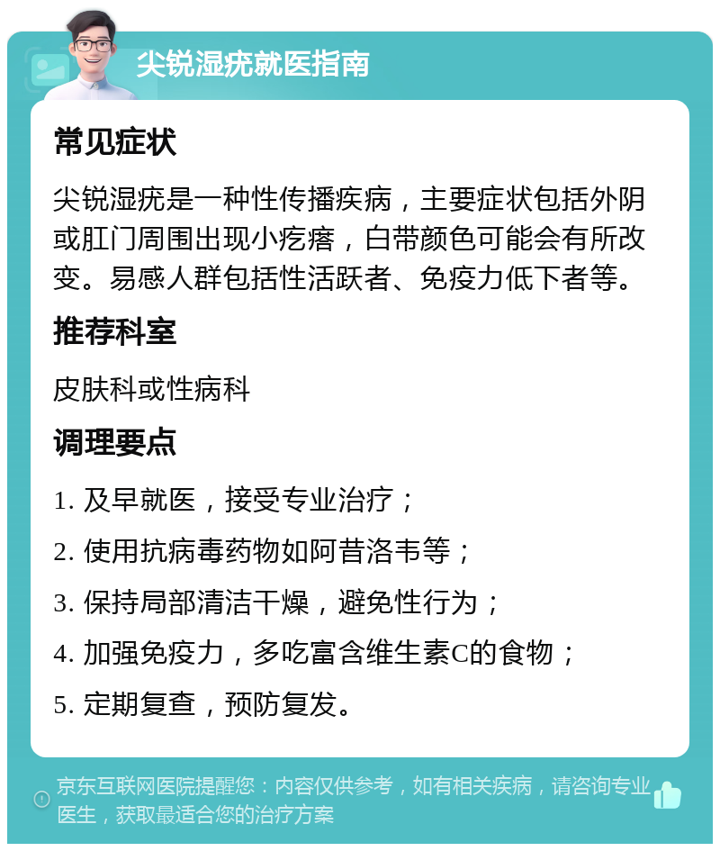 尖锐湿疣就医指南 常见症状 尖锐湿疣是一种性传播疾病，主要症状包括外阴或肛门周围出现小疙瘩，白带颜色可能会有所改变。易感人群包括性活跃者、免疫力低下者等。 推荐科室 皮肤科或性病科 调理要点 1. 及早就医，接受专业治疗； 2. 使用抗病毒药物如阿昔洛韦等； 3. 保持局部清洁干燥，避免性行为； 4. 加强免疫力，多吃富含维生素C的食物； 5. 定期复查，预防复发。