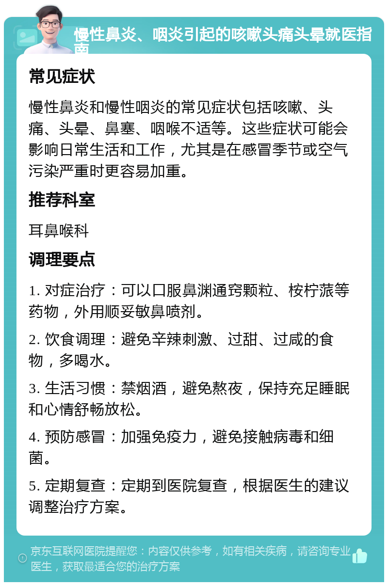 慢性鼻炎、咽炎引起的咳嗽头痛头晕就医指南 常见症状 慢性鼻炎和慢性咽炎的常见症状包括咳嗽、头痛、头晕、鼻塞、咽喉不适等。这些症状可能会影响日常生活和工作，尤其是在感冒季节或空气污染严重时更容易加重。 推荐科室 耳鼻喉科 调理要点 1. 对症治疗：可以口服鼻渊通窍颗粒、桉柠蒎等药物，外用顺妥敏鼻喷剂。 2. 饮食调理：避免辛辣刺激、过甜、过咸的食物，多喝水。 3. 生活习惯：禁烟酒，避免熬夜，保持充足睡眠和心情舒畅放松。 4. 预防感冒：加强免疫力，避免接触病毒和细菌。 5. 定期复查：定期到医院复查，根据医生的建议调整治疗方案。