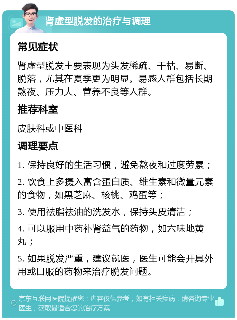 肾虚型脱发的治疗与调理 常见症状 肾虚型脱发主要表现为头发稀疏、干枯、易断、脱落，尤其在夏季更为明显。易感人群包括长期熬夜、压力大、营养不良等人群。 推荐科室 皮肤科或中医科 调理要点 1. 保持良好的生活习惯，避免熬夜和过度劳累； 2. 饮食上多摄入富含蛋白质、维生素和微量元素的食物，如黑芝麻、核桃、鸡蛋等； 3. 使用祛脂祛油的洗发水，保持头皮清洁； 4. 可以服用中药补肾益气的药物，如六味地黄丸； 5. 如果脱发严重，建议就医，医生可能会开具外用或口服的药物来治疗脱发问题。