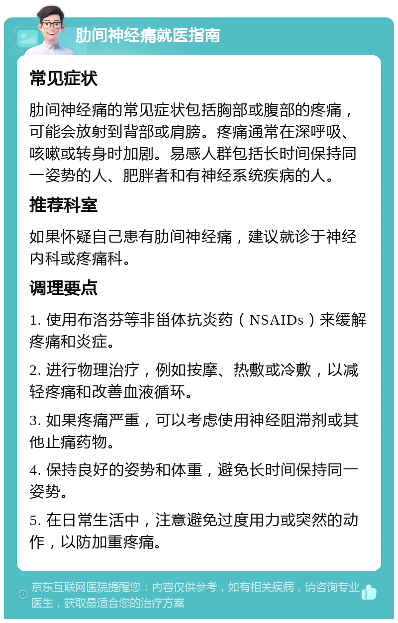 肋间神经痛就医指南 常见症状 肋间神经痛的常见症状包括胸部或腹部的疼痛，可能会放射到背部或肩膀。疼痛通常在深呼吸、咳嗽或转身时加剧。易感人群包括长时间保持同一姿势的人、肥胖者和有神经系统疾病的人。 推荐科室 如果怀疑自己患有肋间神经痛，建议就诊于神经内科或疼痛科。 调理要点 1. 使用布洛芬等非甾体抗炎药（NSAIDs）来缓解疼痛和炎症。 2. 进行物理治疗，例如按摩、热敷或冷敷，以减轻疼痛和改善血液循环。 3. 如果疼痛严重，可以考虑使用神经阻滞剂或其他止痛药物。 4. 保持良好的姿势和体重，避免长时间保持同一姿势。 5. 在日常生活中，注意避免过度用力或突然的动作，以防加重疼痛。