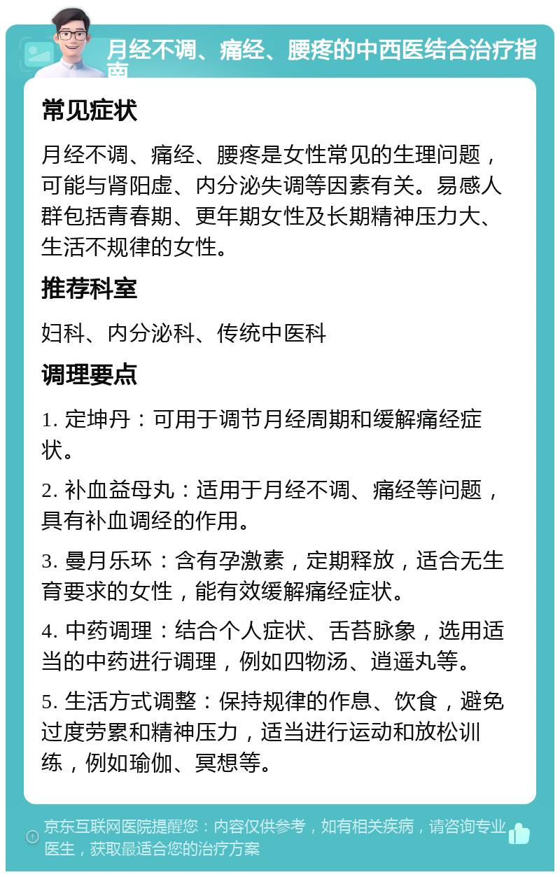 月经不调、痛经、腰疼的中西医结合治疗指南 常见症状 月经不调、痛经、腰疼是女性常见的生理问题，可能与肾阳虚、内分泌失调等因素有关。易感人群包括青春期、更年期女性及长期精神压力大、生活不规律的女性。 推荐科室 妇科、内分泌科、传统中医科 调理要点 1. 定坤丹：可用于调节月经周期和缓解痛经症状。 2. 补血益母丸：适用于月经不调、痛经等问题，具有补血调经的作用。 3. 曼月乐环：含有孕激素，定期释放，适合无生育要求的女性，能有效缓解痛经症状。 4. 中药调理：结合个人症状、舌苔脉象，选用适当的中药进行调理，例如四物汤、逍遥丸等。 5. 生活方式调整：保持规律的作息、饮食，避免过度劳累和精神压力，适当进行运动和放松训练，例如瑜伽、冥想等。