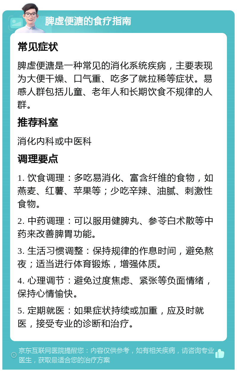 脾虚便溏的食疗指南 常见症状 脾虚便溏是一种常见的消化系统疾病，主要表现为大便干燥、口气重、吃多了就拉稀等症状。易感人群包括儿童、老年人和长期饮食不规律的人群。 推荐科室 消化内科或中医科 调理要点 1. 饮食调理：多吃易消化、富含纤维的食物，如燕麦、红薯、苹果等；少吃辛辣、油腻、刺激性食物。 2. 中药调理：可以服用健脾丸、参苓白术散等中药来改善脾胃功能。 3. 生活习惯调整：保持规律的作息时间，避免熬夜；适当进行体育锻炼，增强体质。 4. 心理调节：避免过度焦虑、紧张等负面情绪，保持心情愉快。 5. 定期就医：如果症状持续或加重，应及时就医，接受专业的诊断和治疗。