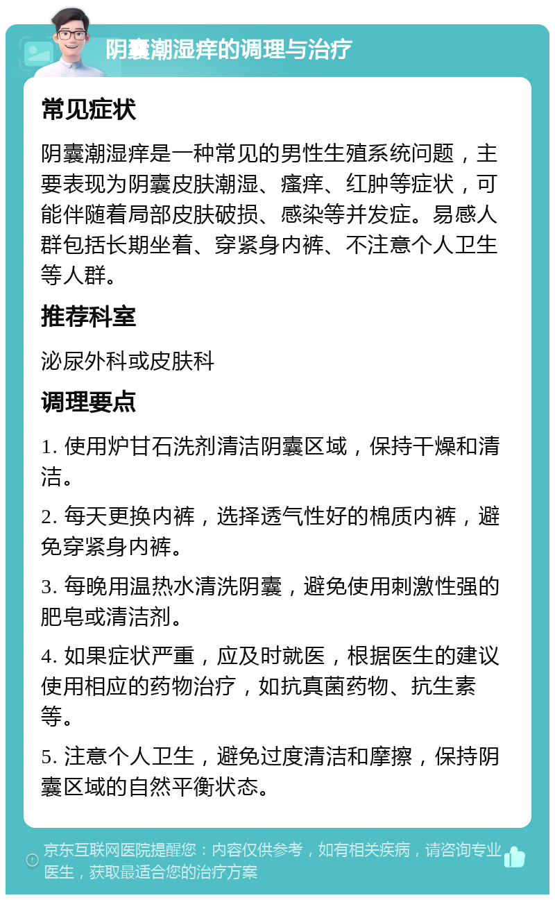 阴囊潮湿痒的调理与治疗 常见症状 阴囊潮湿痒是一种常见的男性生殖系统问题，主要表现为阴囊皮肤潮湿、瘙痒、红肿等症状，可能伴随着局部皮肤破损、感染等并发症。易感人群包括长期坐着、穿紧身内裤、不注意个人卫生等人群。 推荐科室 泌尿外科或皮肤科 调理要点 1. 使用炉甘石洗剂清洁阴囊区域，保持干燥和清洁。 2. 每天更换内裤，选择透气性好的棉质内裤，避免穿紧身内裤。 3. 每晚用温热水清洗阴囊，避免使用刺激性强的肥皂或清洁剂。 4. 如果症状严重，应及时就医，根据医生的建议使用相应的药物治疗，如抗真菌药物、抗生素等。 5. 注意个人卫生，避免过度清洁和摩擦，保持阴囊区域的自然平衡状态。