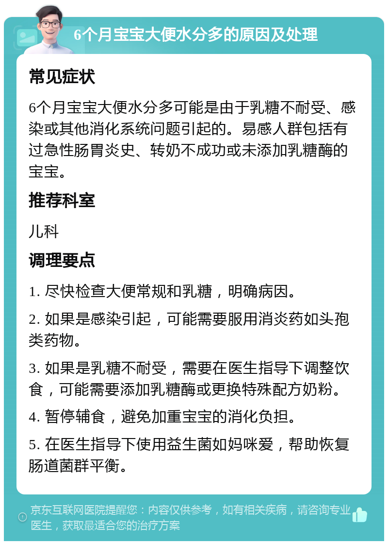 6个月宝宝大便水分多的原因及处理 常见症状 6个月宝宝大便水分多可能是由于乳糖不耐受、感染或其他消化系统问题引起的。易感人群包括有过急性肠胃炎史、转奶不成功或未添加乳糖酶的宝宝。 推荐科室 儿科 调理要点 1. 尽快检查大便常规和乳糖，明确病因。 2. 如果是感染引起，可能需要服用消炎药如头孢类药物。 3. 如果是乳糖不耐受，需要在医生指导下调整饮食，可能需要添加乳糖酶或更换特殊配方奶粉。 4. 暂停辅食，避免加重宝宝的消化负担。 5. 在医生指导下使用益生菌如妈咪爱，帮助恢复肠道菌群平衡。