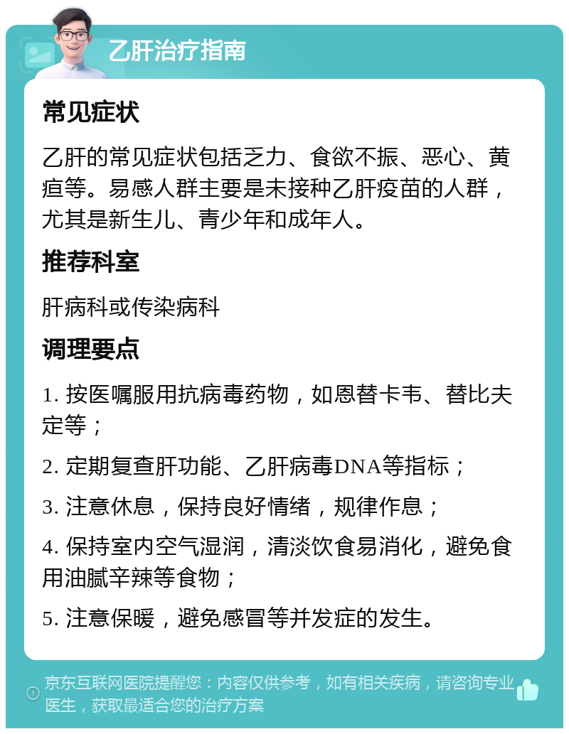 乙肝治疗指南 常见症状 乙肝的常见症状包括乏力、食欲不振、恶心、黄疸等。易感人群主要是未接种乙肝疫苗的人群，尤其是新生儿、青少年和成年人。 推荐科室 肝病科或传染病科 调理要点 1. 按医嘱服用抗病毒药物，如恩替卡韦、替比夫定等； 2. 定期复查肝功能、乙肝病毒DNA等指标； 3. 注意休息，保持良好情绪，规律作息； 4. 保持室内空气湿润，清淡饮食易消化，避免食用油腻辛辣等食物； 5. 注意保暖，避免感冒等并发症的发生。