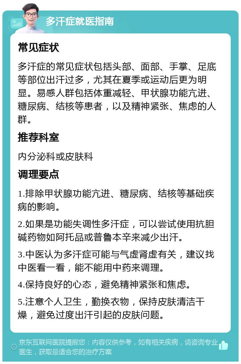 多汗症就医指南 常见症状 多汗症的常见症状包括头部、面部、手掌、足底等部位出汗过多，尤其在夏季或运动后更为明显。易感人群包括体重减轻、甲状腺功能亢进、糖尿病、结核等患者，以及精神紧张、焦虑的人群。 推荐科室 内分泌科或皮肤科 调理要点 1.排除甲状腺功能亢进、糖尿病、结核等基础疾病的影响。 2.如果是功能失调性多汗症，可以尝试使用抗胆碱药物如阿托品或普鲁本辛来减少出汗。 3.中医认为多汗症可能与气虚肾虚有关，建议找中医看一看，能不能用中药来调理。 4.保持良好的心态，避免精神紧张和焦虑。 5.注意个人卫生，勤换衣物，保持皮肤清洁干燥，避免过度出汗引起的皮肤问题。