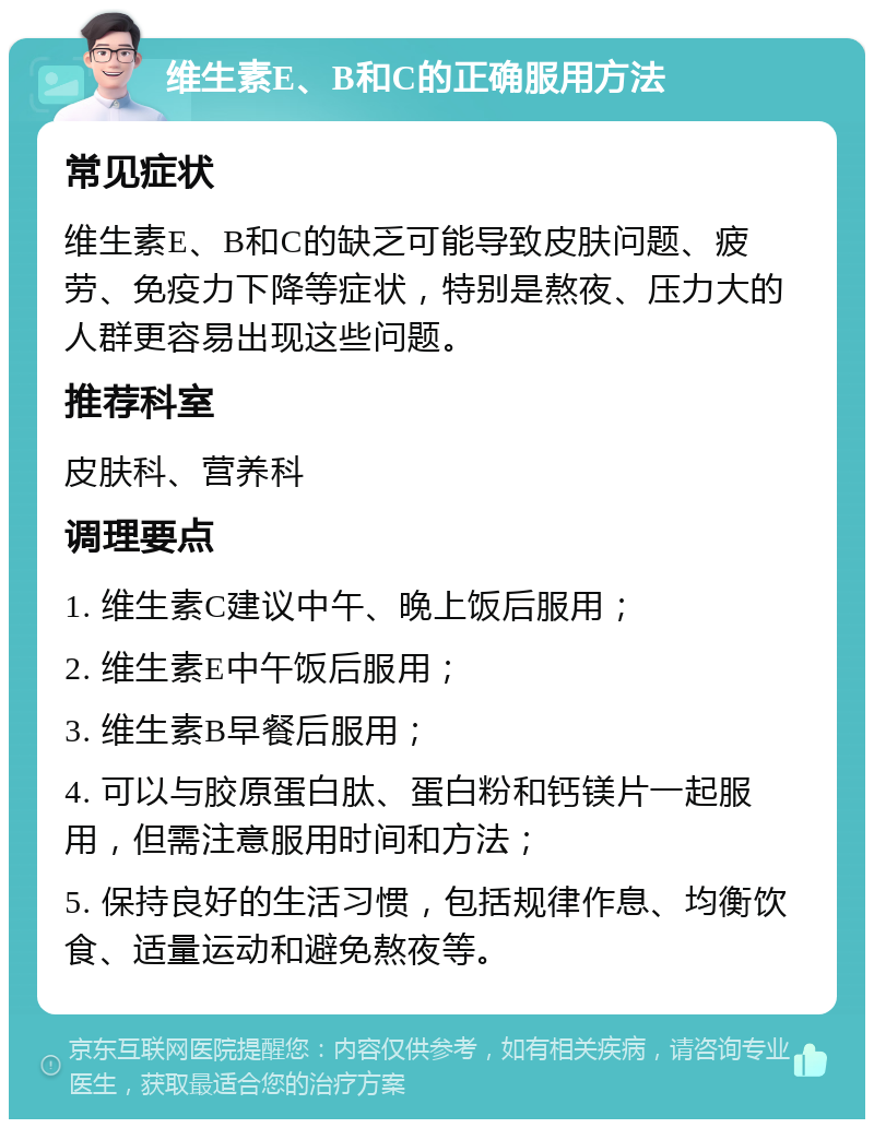 维生素E、B和C的正确服用方法 常见症状 维生素E、B和C的缺乏可能导致皮肤问题、疲劳、免疫力下降等症状，特别是熬夜、压力大的人群更容易出现这些问题。 推荐科室 皮肤科、营养科 调理要点 1. 维生素C建议中午、晚上饭后服用； 2. 维生素E中午饭后服用； 3. 维生素B早餐后服用； 4. 可以与胶原蛋白肽、蛋白粉和钙镁片一起服用，但需注意服用时间和方法； 5. 保持良好的生活习惯，包括规律作息、均衡饮食、适量运动和避免熬夜等。