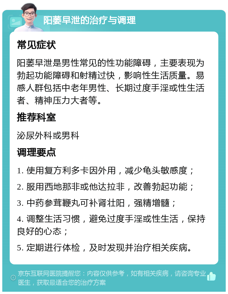 阳萎早泄的治疗与调理 常见症状 阳萎早泄是男性常见的性功能障碍，主要表现为勃起功能障碍和射精过快，影响性生活质量。易感人群包括中老年男性、长期过度手淫或性生活者、精神压力大者等。 推荐科室 泌尿外科或男科 调理要点 1. 使用复方利多卡因外用，减少龟头敏感度； 2. 服用西地那非或他达拉非，改善勃起功能； 3. 中药参茸鞭丸可补肾壮阳，强精增髓； 4. 调整生活习惯，避免过度手淫或性生活，保持良好的心态； 5. 定期进行体检，及时发现并治疗相关疾病。