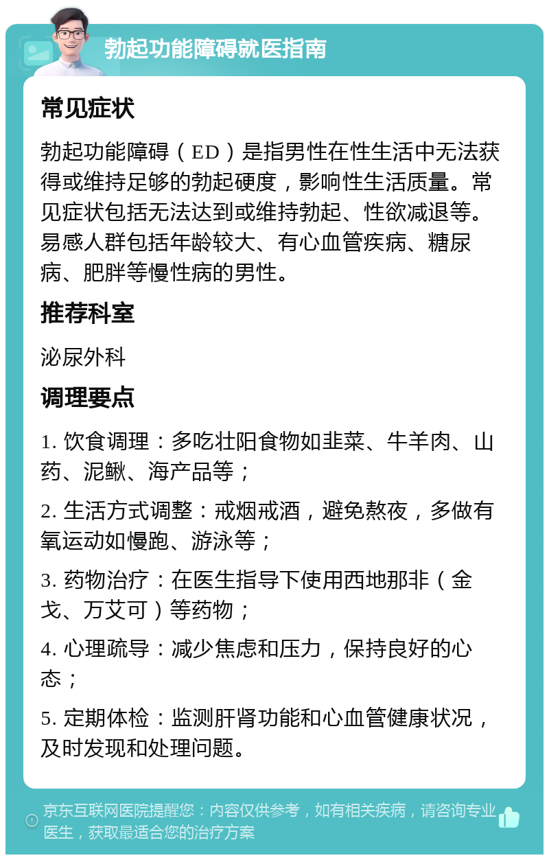 勃起功能障碍就医指南 常见症状 勃起功能障碍（ED）是指男性在性生活中无法获得或维持足够的勃起硬度，影响性生活质量。常见症状包括无法达到或维持勃起、性欲减退等。易感人群包括年龄较大、有心血管疾病、糖尿病、肥胖等慢性病的男性。 推荐科室 泌尿外科 调理要点 1. 饮食调理：多吃壮阳食物如韭菜、牛羊肉、山药、泥鳅、海产品等； 2. 生活方式调整：戒烟戒酒，避免熬夜，多做有氧运动如慢跑、游泳等； 3. 药物治疗：在医生指导下使用西地那非（金戈、万艾可）等药物； 4. 心理疏导：减少焦虑和压力，保持良好的心态； 5. 定期体检：监测肝肾功能和心血管健康状况，及时发现和处理问题。