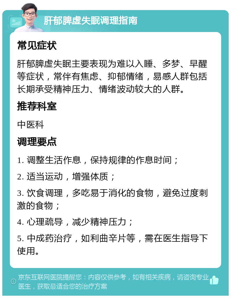 肝郁脾虚失眠调理指南 常见症状 肝郁脾虚失眠主要表现为难以入睡、多梦、早醒等症状，常伴有焦虑、抑郁情绪，易感人群包括长期承受精神压力、情绪波动较大的人群。 推荐科室 中医科 调理要点 1. 调整生活作息，保持规律的作息时间； 2. 适当运动，增强体质； 3. 饮食调理，多吃易于消化的食物，避免过度刺激的食物； 4. 心理疏导，减少精神压力； 5. 中成药治疗，如利曲辛片等，需在医生指导下使用。