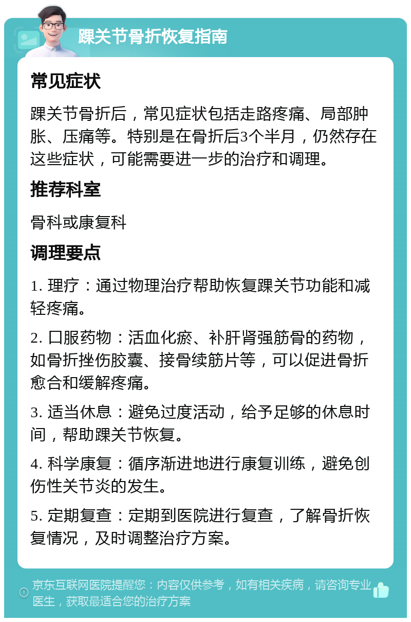 踝关节骨折恢复指南 常见症状 踝关节骨折后，常见症状包括走路疼痛、局部肿胀、压痛等。特别是在骨折后3个半月，仍然存在这些症状，可能需要进一步的治疗和调理。 推荐科室 骨科或康复科 调理要点 1. 理疗：通过物理治疗帮助恢复踝关节功能和减轻疼痛。 2. 口服药物：活血化瘀、补肝肾强筋骨的药物，如骨折挫伤胶囊、接骨续筋片等，可以促进骨折愈合和缓解疼痛。 3. 适当休息：避免过度活动，给予足够的休息时间，帮助踝关节恢复。 4. 科学康复：循序渐进地进行康复训练，避免创伤性关节炎的发生。 5. 定期复查：定期到医院进行复查，了解骨折恢复情况，及时调整治疗方案。