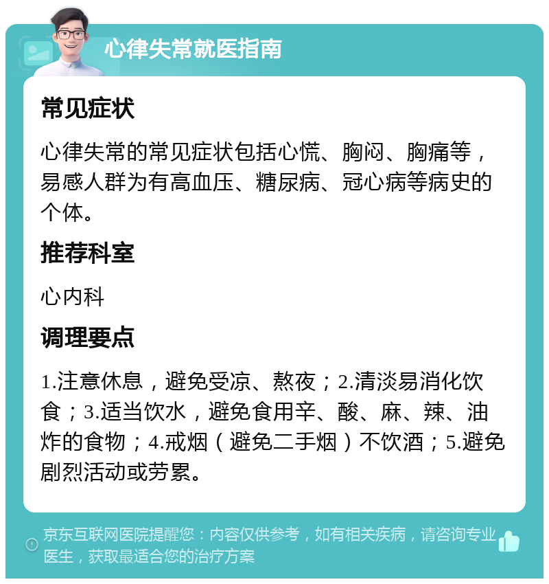 心律失常就医指南 常见症状 心律失常的常见症状包括心慌、胸闷、胸痛等，易感人群为有高血压、糖尿病、冠心病等病史的个体。 推荐科室 心内科 调理要点 1.注意休息，避免受凉、熬夜；2.清淡易消化饮食；3.适当饮水，避免食用辛、酸、麻、辣、油炸的食物；4.戒烟（避免二手烟）不饮酒；5.避免剧烈活动或劳累。