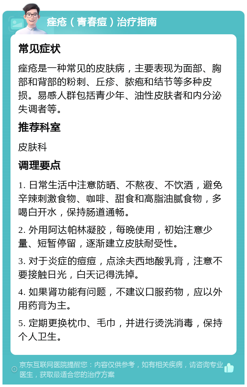 痤疮（青春痘）治疗指南 常见症状 痤疮是一种常见的皮肤病，主要表现为面部、胸部和背部的粉刺、丘疹、脓疱和结节等多种皮损。易感人群包括青少年、油性皮肤者和内分泌失调者等。 推荐科室 皮肤科 调理要点 1. 日常生活中注意防晒、不熬夜、不饮酒，避免辛辣刺激食物、咖啡、甜食和高脂油腻食物，多喝白开水，保持肠道通畅。 2. 外用阿达帕林凝胶，每晚使用，初始注意少量、短暂停留，逐渐建立皮肤耐受性。 3. 对于炎症的痘痘，点涂夫西地酸乳膏，注意不要接触日光，白天记得洗掉。 4. 如果肾功能有问题，不建议口服药物，应以外用药膏为主。 5. 定期更换枕巾、毛巾，并进行烫洗消毒，保持个人卫生。