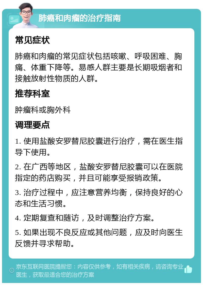 肺癌和肉瘤的治疗指南 常见症状 肺癌和肉瘤的常见症状包括咳嗽、呼吸困难、胸痛、体重下降等。易感人群主要是长期吸烟者和接触放射性物质的人群。 推荐科室 肿瘤科或胸外科 调理要点 1. 使用盐酸安罗替尼胶囊进行治疗，需在医生指导下使用。 2. 在广西等地区，盐酸安罗替尼胶囊可以在医院指定的药店购买，并且可能享受报销政策。 3. 治疗过程中，应注意营养均衡，保持良好的心态和生活习惯。 4. 定期复查和随访，及时调整治疗方案。 5. 如果出现不良反应或其他问题，应及时向医生反馈并寻求帮助。