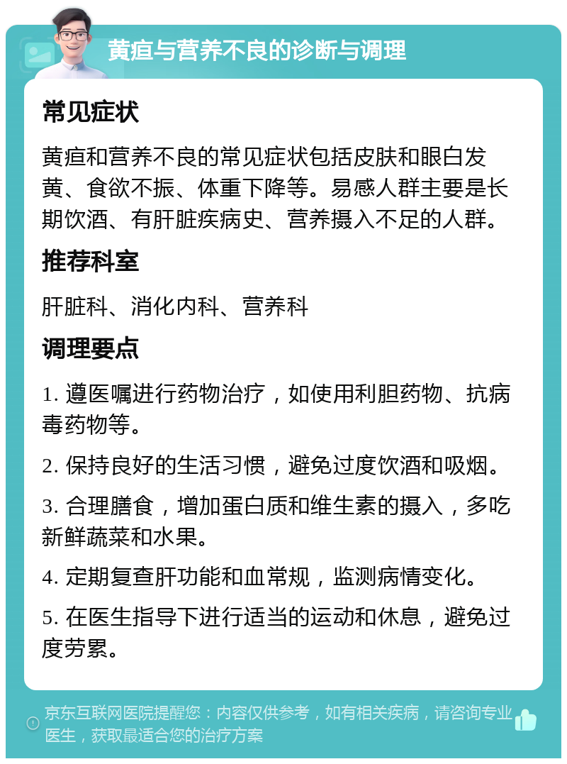 黄疸与营养不良的诊断与调理 常见症状 黄疸和营养不良的常见症状包括皮肤和眼白发黄、食欲不振、体重下降等。易感人群主要是长期饮酒、有肝脏疾病史、营养摄入不足的人群。 推荐科室 肝脏科、消化内科、营养科 调理要点 1. 遵医嘱进行药物治疗，如使用利胆药物、抗病毒药物等。 2. 保持良好的生活习惯，避免过度饮酒和吸烟。 3. 合理膳食，增加蛋白质和维生素的摄入，多吃新鲜蔬菜和水果。 4. 定期复查肝功能和血常规，监测病情变化。 5. 在医生指导下进行适当的运动和休息，避免过度劳累。