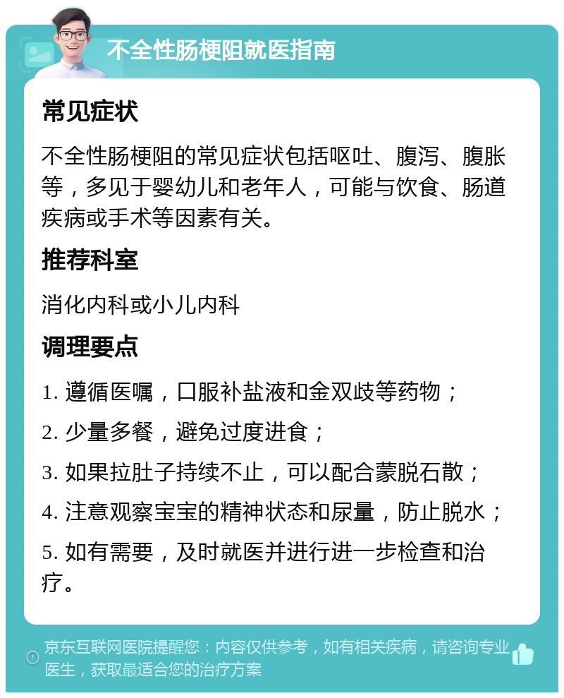 不全性肠梗阻就医指南 常见症状 不全性肠梗阻的常见症状包括呕吐、腹泻、腹胀等，多见于婴幼儿和老年人，可能与饮食、肠道疾病或手术等因素有关。 推荐科室 消化内科或小儿内科 调理要点 1. 遵循医嘱，口服补盐液和金双歧等药物； 2. 少量多餐，避免过度进食； 3. 如果拉肚子持续不止，可以配合蒙脱石散； 4. 注意观察宝宝的精神状态和尿量，防止脱水； 5. 如有需要，及时就医并进行进一步检查和治疗。