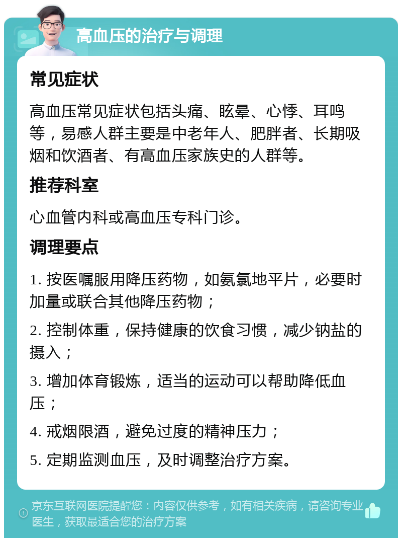 高血压的治疗与调理 常见症状 高血压常见症状包括头痛、眩晕、心悸、耳鸣等，易感人群主要是中老年人、肥胖者、长期吸烟和饮酒者、有高血压家族史的人群等。 推荐科室 心血管内科或高血压专科门诊。 调理要点 1. 按医嘱服用降压药物，如氨氯地平片，必要时加量或联合其他降压药物； 2. 控制体重，保持健康的饮食习惯，减少钠盐的摄入； 3. 增加体育锻炼，适当的运动可以帮助降低血压； 4. 戒烟限酒，避免过度的精神压力； 5. 定期监测血压，及时调整治疗方案。