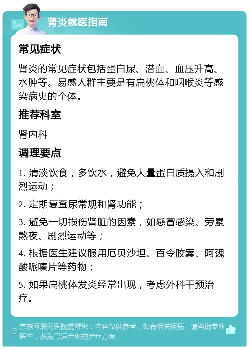 肾炎就医指南 常见症状 肾炎的常见症状包括蛋白尿、潜血、血压升高、水肿等。易感人群主要是有扁桃体和咽喉炎等感染病史的个体。 推荐科室 肾内科 调理要点 1. 清淡饮食，多饮水，避免大量蛋白质摄入和剧烈运动； 2. 定期复查尿常规和肾功能； 3. 避免一切损伤肾脏的因素，如感冒感染、劳累熬夜、剧烈运动等； 4. 根据医生建议服用厄贝沙坦、百令胶囊、阿魏酸哌嗪片等药物； 5. 如果扁桃体发炎经常出现，考虑外科干预治疗。