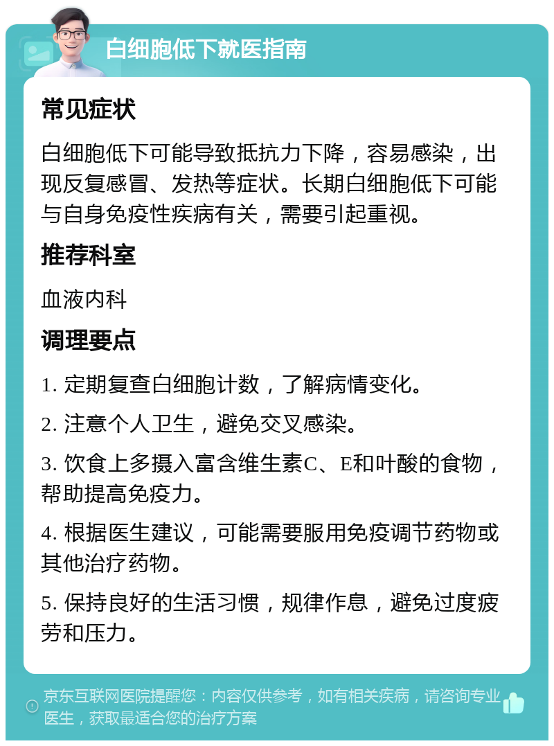 白细胞低下就医指南 常见症状 白细胞低下可能导致抵抗力下降，容易感染，出现反复感冒、发热等症状。长期白细胞低下可能与自身免疫性疾病有关，需要引起重视。 推荐科室 血液内科 调理要点 1. 定期复查白细胞计数，了解病情变化。 2. 注意个人卫生，避免交叉感染。 3. 饮食上多摄入富含维生素C、E和叶酸的食物，帮助提高免疫力。 4. 根据医生建议，可能需要服用免疫调节药物或其他治疗药物。 5. 保持良好的生活习惯，规律作息，避免过度疲劳和压力。