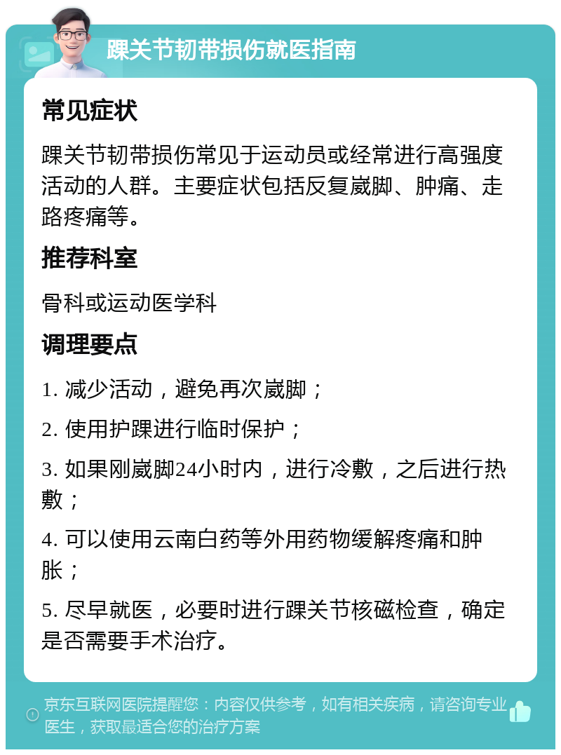 踝关节韧带损伤就医指南 常见症状 踝关节韧带损伤常见于运动员或经常进行高强度活动的人群。主要症状包括反复崴脚、肿痛、走路疼痛等。 推荐科室 骨科或运动医学科 调理要点 1. 减少活动，避免再次崴脚； 2. 使用护踝进行临时保护； 3. 如果刚崴脚24小时内，进行冷敷，之后进行热敷； 4. 可以使用云南白药等外用药物缓解疼痛和肿胀； 5. 尽早就医，必要时进行踝关节核磁检查，确定是否需要手术治疗。