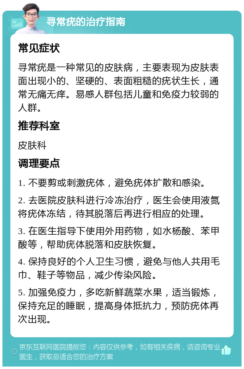 寻常疣的治疗指南 常见症状 寻常疣是一种常见的皮肤病，主要表现为皮肤表面出现小的、坚硬的、表面粗糙的疣状生长，通常无痛无痒。易感人群包括儿童和免疫力较弱的人群。 推荐科室 皮肤科 调理要点 1. 不要剪或刺激疣体，避免疣体扩散和感染。 2. 去医院皮肤科进行冷冻治疗，医生会使用液氮将疣体冻结，待其脱落后再进行相应的处理。 3. 在医生指导下使用外用药物，如水杨酸、苯甲酸等，帮助疣体脱落和皮肤恢复。 4. 保持良好的个人卫生习惯，避免与他人共用毛巾、鞋子等物品，减少传染风险。 5. 加强免疫力，多吃新鲜蔬菜水果，适当锻炼，保持充足的睡眠，提高身体抵抗力，预防疣体再次出现。