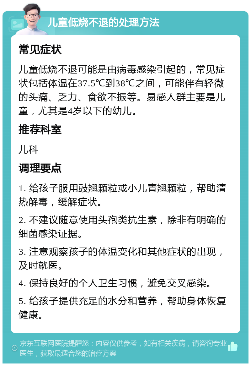 儿童低烧不退的处理方法 常见症状 儿童低烧不退可能是由病毒感染引起的，常见症状包括体温在37.5℃到38℃之间，可能伴有轻微的头痛、乏力、食欲不振等。易感人群主要是儿童，尤其是4岁以下的幼儿。 推荐科室 儿科 调理要点 1. 给孩子服用豉翘颗粒或小儿青翘颗粒，帮助清热解毒，缓解症状。 2. 不建议随意使用头孢类抗生素，除非有明确的细菌感染证据。 3. 注意观察孩子的体温变化和其他症状的出现，及时就医。 4. 保持良好的个人卫生习惯，避免交叉感染。 5. 给孩子提供充足的水分和营养，帮助身体恢复健康。