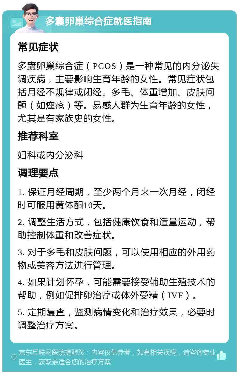 多囊卵巢综合症就医指南 常见症状 多囊卵巢综合症（PCOS）是一种常见的内分泌失调疾病，主要影响生育年龄的女性。常见症状包括月经不规律或闭经、多毛、体重增加、皮肤问题（如痤疮）等。易感人群为生育年龄的女性，尤其是有家族史的女性。 推荐科室 妇科或内分泌科 调理要点 1. 保证月经周期，至少两个月来一次月经，闭经时可服用黄体酮10天。 2. 调整生活方式，包括健康饮食和适量运动，帮助控制体重和改善症状。 3. 对于多毛和皮肤问题，可以使用相应的外用药物或美容方法进行管理。 4. 如果计划怀孕，可能需要接受辅助生殖技术的帮助，例如促排卵治疗或体外受精（IVF）。 5. 定期复查，监测病情变化和治疗效果，必要时调整治疗方案。