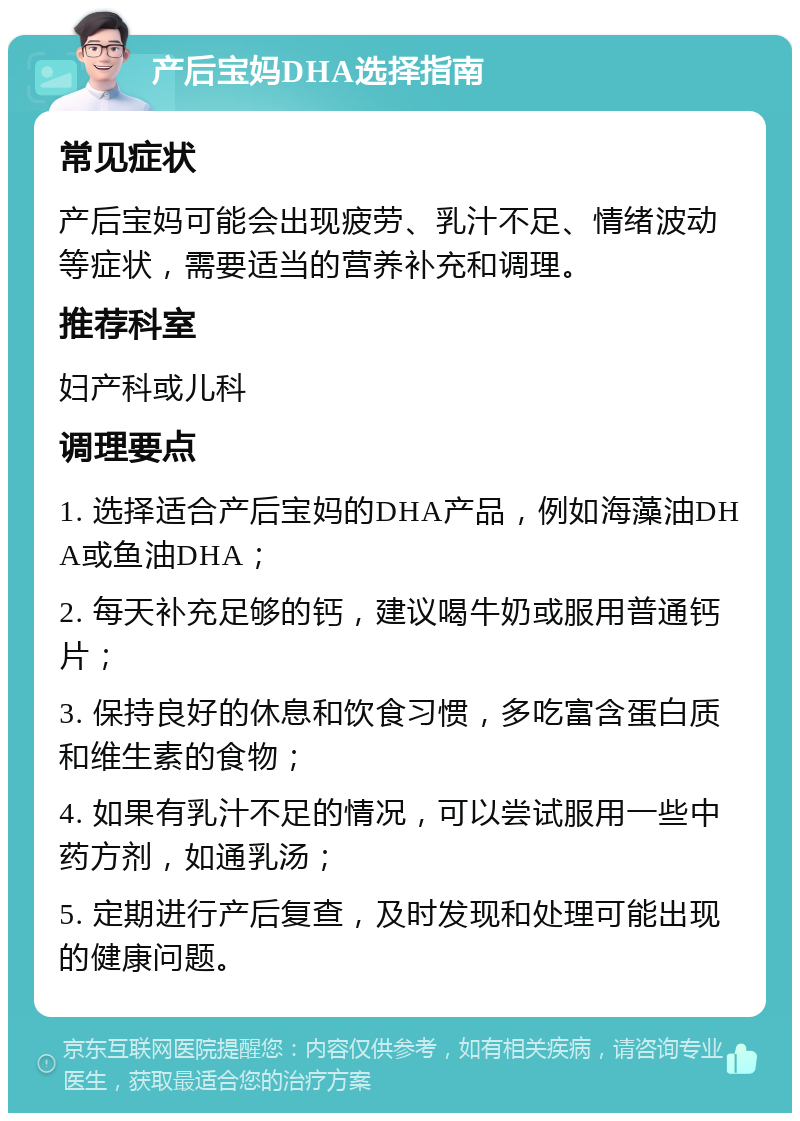 产后宝妈DHA选择指南 常见症状 产后宝妈可能会出现疲劳、乳汁不足、情绪波动等症状，需要适当的营养补充和调理。 推荐科室 妇产科或儿科 调理要点 1. 选择适合产后宝妈的DHA产品，例如海藻油DHA或鱼油DHA； 2. 每天补充足够的钙，建议喝牛奶或服用普通钙片； 3. 保持良好的休息和饮食习惯，多吃富含蛋白质和维生素的食物； 4. 如果有乳汁不足的情况，可以尝试服用一些中药方剂，如通乳汤； 5. 定期进行产后复查，及时发现和处理可能出现的健康问题。